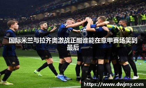 国际米兰与拉齐奥激战正酣谁能在意甲赛场笑到最后