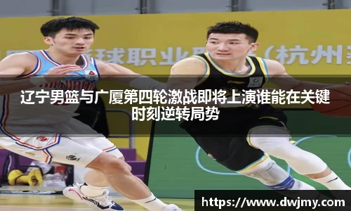 辽宁男篮与广厦第四轮激战即将上演谁能在关键时刻逆转局势