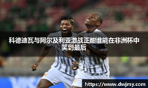 科德迪瓦与阿尔及利亚激战正酣谁能在非洲杯中笑到最后